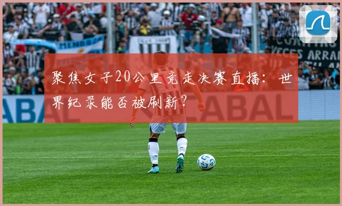 聚焦女子20公里竞走决赛直播:世界纪录能否被刷新?