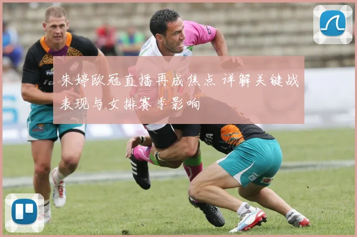 朱婷欧冠直播再成焦点 详解关键战表现与女排赛季影响