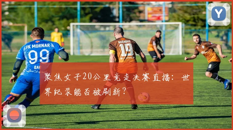 聚焦女子20公里竞走决赛直播：世界纪录能否被刷新？